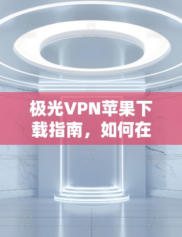 极光VPN苹果下载指南，如何在iOS设备上安全安装并使用