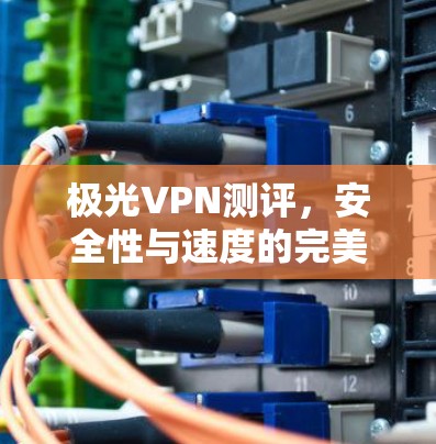 极光VPN测评，安全性与速度的完美结合