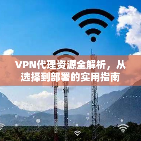 VPN代理资源全解析,从选择到部署的实用指南