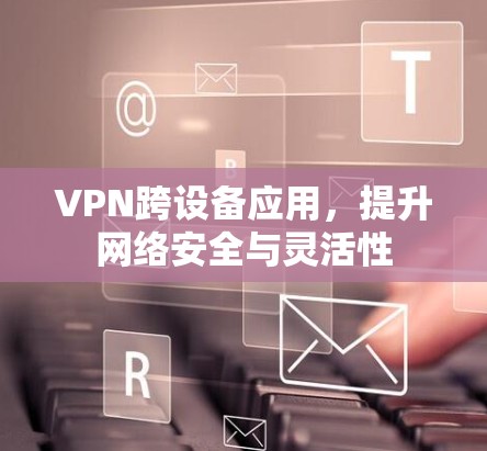 VPN跨设备应用,提升网络安全与灵活性