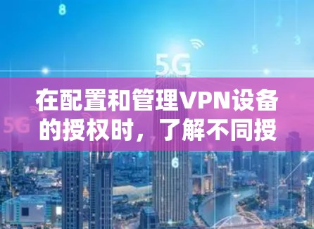 在配置和管理VPN设备的授权时,了解不同授权类型及其配置方法是关键。以下是对各授权类型的详细总结和配置建议