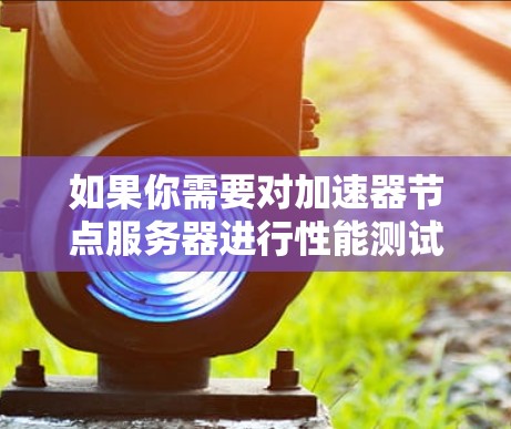 如果你需要对加速器节点服务器进行性能测试或测速,以下是一些常用的方法和工具