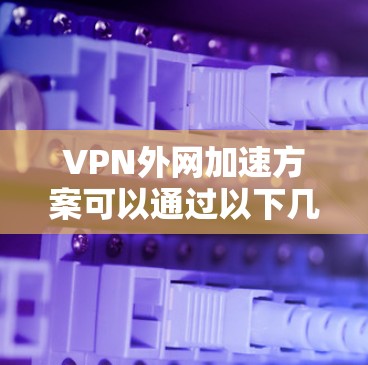 VPN外网加速方案可以通过以下几个方面来优化和改进，提升外网访问内部网络资源的速度和稳定性