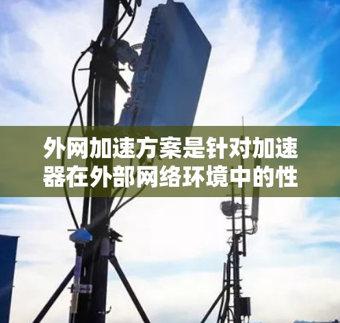 外网加速方案是针对加速器在外部网络环境中的性能优化，旨在提升数据传输速度和可靠性。以下是对该方案的详细分析和总结
