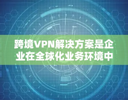 跨境VPN解决方案是企业在全球化业务环境中确保网络安全和数据隐私的重要工具。以下是关于跨境VPN的详细介绍和解决方案