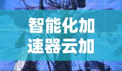 智能化加速器云加速服务,性能与效率的双重提升 智能化加速器云加速服务,性能与效率的双重提升