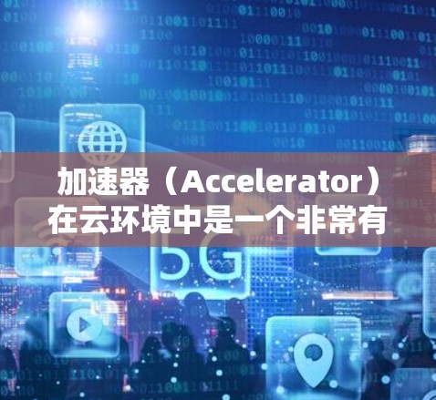加速器（Accelerator）在云环境中是一个非常有用的工具，用于优化数据访问和加速计算任务。以下是一个详细的加速器云加速方案，结合了加速器的核心原理、场景、技术实现和最佳实践