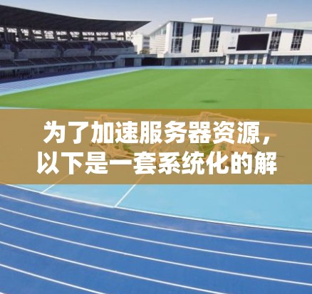 为了加速服务器资源，以下是一套系统化的解决方案，涵盖硬件、软件、网络、数据库和其他优化方法