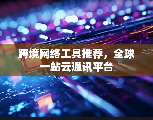 跨境网络工具推荐，全球一站云通讯平台
