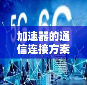 加速器的通信连接方案设计是一个复杂的工程问题，需要综合考虑多个方面。以下是对这一方案的详细分析和总结