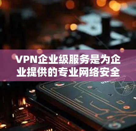 VPN企业级服务是为企业提供的专业网络安全解决方案，主要用于在公网环境中为企业员工、分支机构或合作伙伴提供安全、可靠的网络访问服务。以下是企业级VPN的主要功能和优势