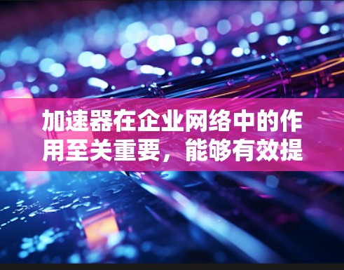 加速器在企业网络中的作用至关重要，能够有效提升数据传输的速度和安全性。以下是加速器在企业网络中的关键作用、常见技术、应用场景及挑战