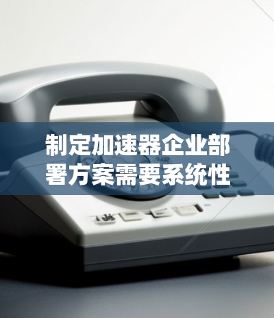 制定加速器企业部署方案需要系统性地考虑多个关键方面，以确保成功部署和有效利用加速器资源。以下是一个结构化的方案，涵盖技术、组织、流程等关键要素