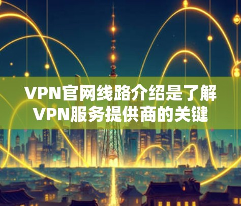 VPN官网线路介绍是了解VPN服务提供商的关键内容，以下是对VPN线路介绍的详细分析和总结