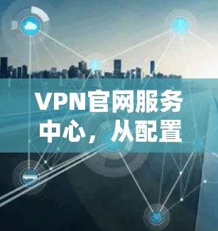 VPN官网服务中心，从配置到管理的全解析