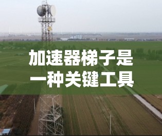 加速器梯子是一种关键工具，在粒子物理和相关领域发挥着重要作用。它通过改变磁场或电场的方向和强度，帮助粒子（如电子、质子等）加速，从而提高它们的能量。以下是加速器梯子的详细介绍