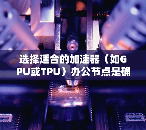 选择适合的加速器(如GPU或TPU)办公节点是确保计算效率和性能的关键。以下是一些关键因素和建议,帮助你做出明智的选择