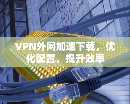 VPN外网加速下载,优化配置,提升效率 VPN外网加速下载,优化配置,提升效率
