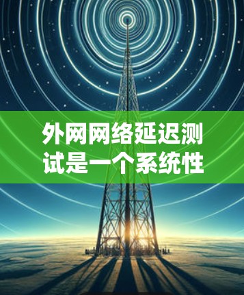 外网网络延迟测试是一个系统性的过程,以下是详细的步骤指南