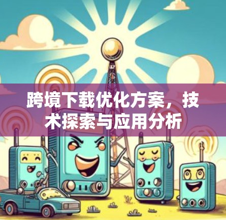 跨境下载优化方案,技术探索与应用分析 跨境下载优化方案,技术探索与应用分析