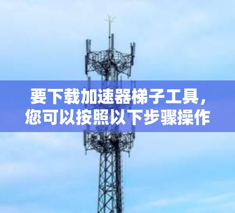 要下载加速器梯子工具,您可以按照以下步骤操作