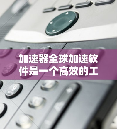 加速器全球加速软件是一个高效的工具，旨在优化计算资源的使用，以提高任务处理效率。以下是对该软件的详细分析和总结