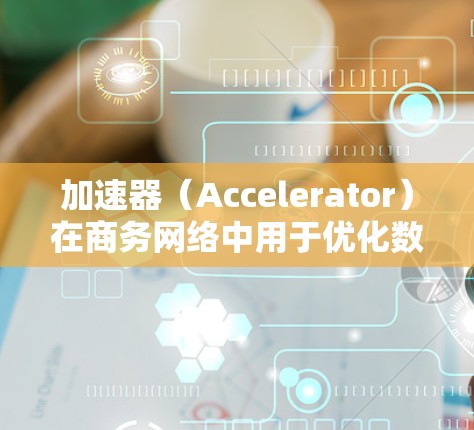 加速器（Accelerator）在商务网络中用于优化数据传输性能，特别是在面对延迟敏感的场景，如云计算、大数据处理和实时应用中。以下是关于加速器在商务网络加速中的主要内容