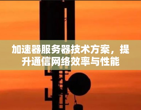 加速器服务器技术方案,提升通信网络效率与性能 加速器服务器技术方案,提升通信网络效率与性能