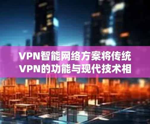 VPN智能网络方案将传统VPN的功能与现代技术相结合，显著提升了网络安全性、管理效率和用户体验。以下是该方案的详细分析和总结