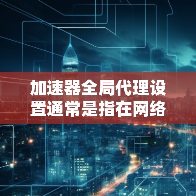 加速器全局代理设置通常是指在网络环境中为所有用户或设备配置使用加速器服务的方式。通过全局代理，可以将所有的网络流量都通过加速器进行加速，从而提升整体网络性能。以下是常见的全局代理设置方法和注意事项