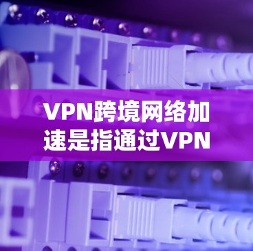 VPN跨境网络加速是指通过VPN技术在不同国家或地区之间实现高效、安全的数据传输，解决跨境网络延迟、带宽不足和数据安全等问题。以下是对VPN跨境网络加速的详细分析